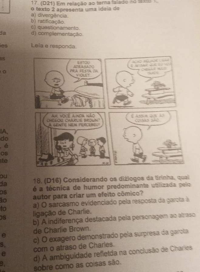 (D21) Em relação ao terna falado no teo 1
o texto 2 apresenta uma ideia de
a) divergência.
b) ratificação.
c) questionamento.
da d) complementação.
es Leía e responda.
s
。
lA,
do
é
os
te
ou
da 18. (D16) Considerando os diżlogos da tirinha, qual
Os é a técnica de humor predominante utilizada pelo
ão autor para criar um efeito cômico?
to a) O sarcasmo evidenciado pela resposta da garota à
0S ligação de Charlie.
b) A indiferença destacada pela personagem ao alraso
θ de Charlie Brown.
S, c) O exagero demonstrado pela surpresa da garota
e com o atraso de Charles.
d) A ambiguidade refletda na conclusão de Charles
sobre como as coisas são.