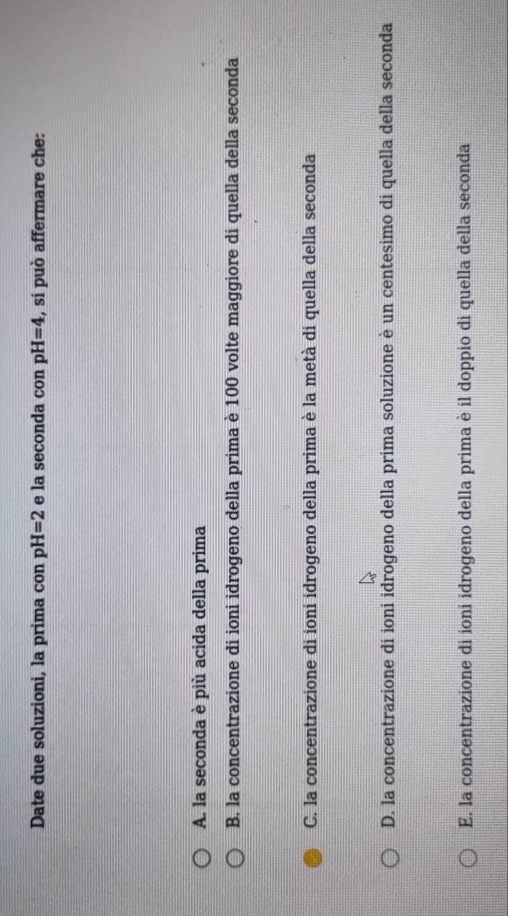 Date due soluzioni, la prima con pH=2 e la seconda con pH=4 , si può affermare che:
A. la seconda è più acida della prima
B. la concentrazione di ioni idrogeno della prima è 100 volte maggiore di quella della seconda
C. la concentrazione di ioni idrogeno della prima è la metà di quella della seconda
D. la concentrazione di ioni idrogeno della prima soluzione è un centesimo di quella della seconda
E. la concentrazione di ioni idrogeno della prima è il doppio di quella della seconda