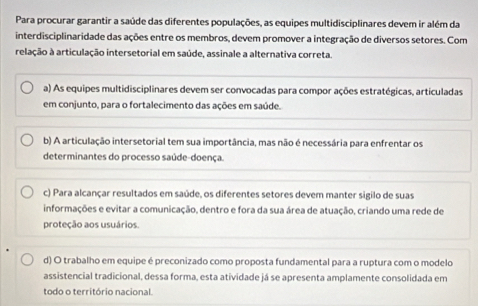 Para procurar garantir a saúde das diferentes populações, as equipes multidisciplinares devem ir além da
interdisciplinaridade das ações entre os membros, devem promover a integração de diversos setores. Com
relação à articulação intersetorial em saúde, assinale a alternativa correta.
a) As equipes multidisciplinares devem ser convocadas para compor ações estratégicas, articuladas
em conjunto, para o fortalecimento das ações em saúde.
b) A articulação intersetorial tem sua importância, mas não é necessária para enfrentar os
determinantes do processo saúde-doença.
c) Para alcançar resultados em saúde, os diferentes setores devem manter sigilo de suas
informações e evitar a comunicação, dentro e fora da sua área de atuação, criando uma rede de
proteção aos usuários.
d) O trabalho em equipe é preconizado como proposta fundamental para a ruptura com o modelo
assistencial tradicional, dessa forma, esta atividade já se apresenta amplamente consolidada em
todo o território nacional.