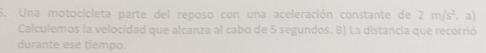 Una motocicleta parte del reposo con una aceleración constante de 2m/s^2. a) 
Calculemos la velocidad que alcanza al cabo de 5 segundos. B) La distancia que recorrió 
durante ese tiempo.