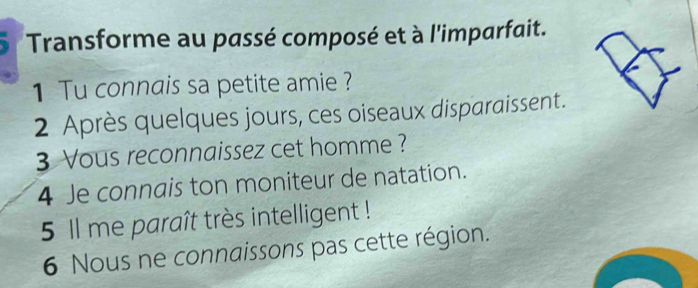 Transforme au passé composé et à l'imparfait. 
1 Tu connais sa petite amie ? 
2 Après quelques jours, ces oiseaux disparaissent. 
3 Vous reconnaissez cet homme ? 
4 Je connais ton moniteur de natation. 
5 Il me paraît très intelligent ! 
6 Nous ne connaissons pas cette région.