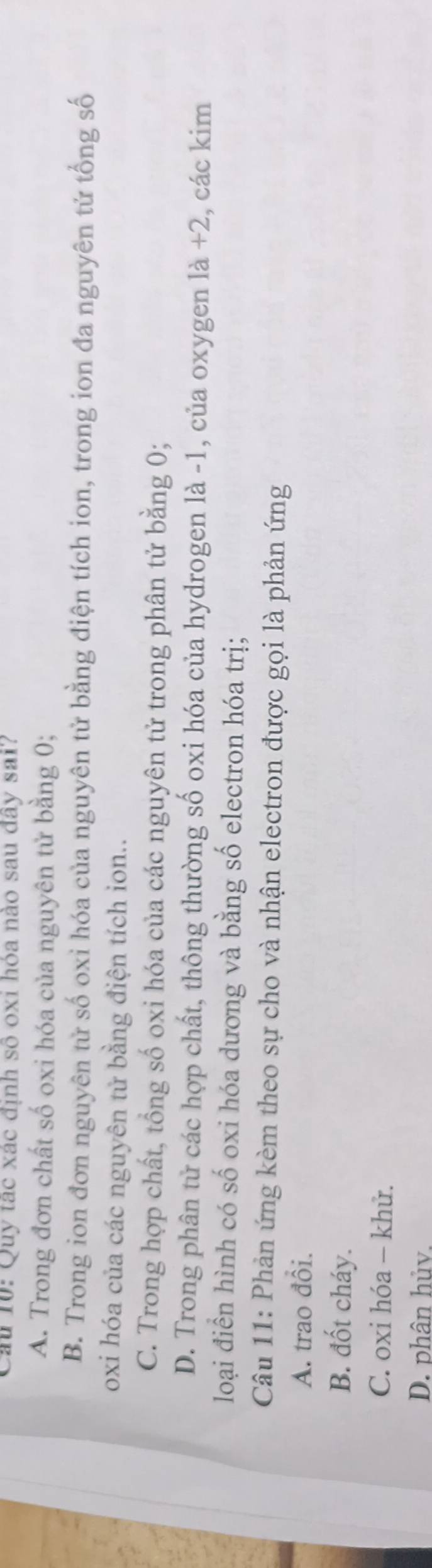 Quy tạc xác định số oxi hỏa nào sau đây sai?
A. Trong đơn chất số oxi hóa của nguyên tử bằng 0;
B. Trong ion đơn nguyên tử số oxi hóa của nguyên tử bằng điện tích ion, trong ion đa nguyên tử tổng số
oxi hóa của các nguyên tử bằng điện tích ion..
C. Trong hợp chất, tổng số oxi hóa của các nguyên tử trong phân tử bằng 0;
D. Trong phân tử các hợp chất, thông thường số oxi hóa của hydrogen là -1, của oxygen là +2, các kim
loại điển hình có số oxi hóa dương và bằng số electron hóa trị;
Câu 11: Phản ứng kèm theo sự cho và nhận electron được gọi là phản ứng
A. trao đổi.
B. đốt cháy.
C. oxi hóa - khử.
D. phân hủv.