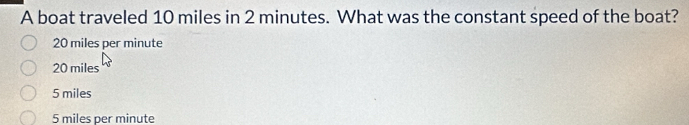 A boat traveled 10 miles in 2 minutes. What was the constant speed of the boat?
20 miles per minute
20 miles
5 miles
5 miles per minute