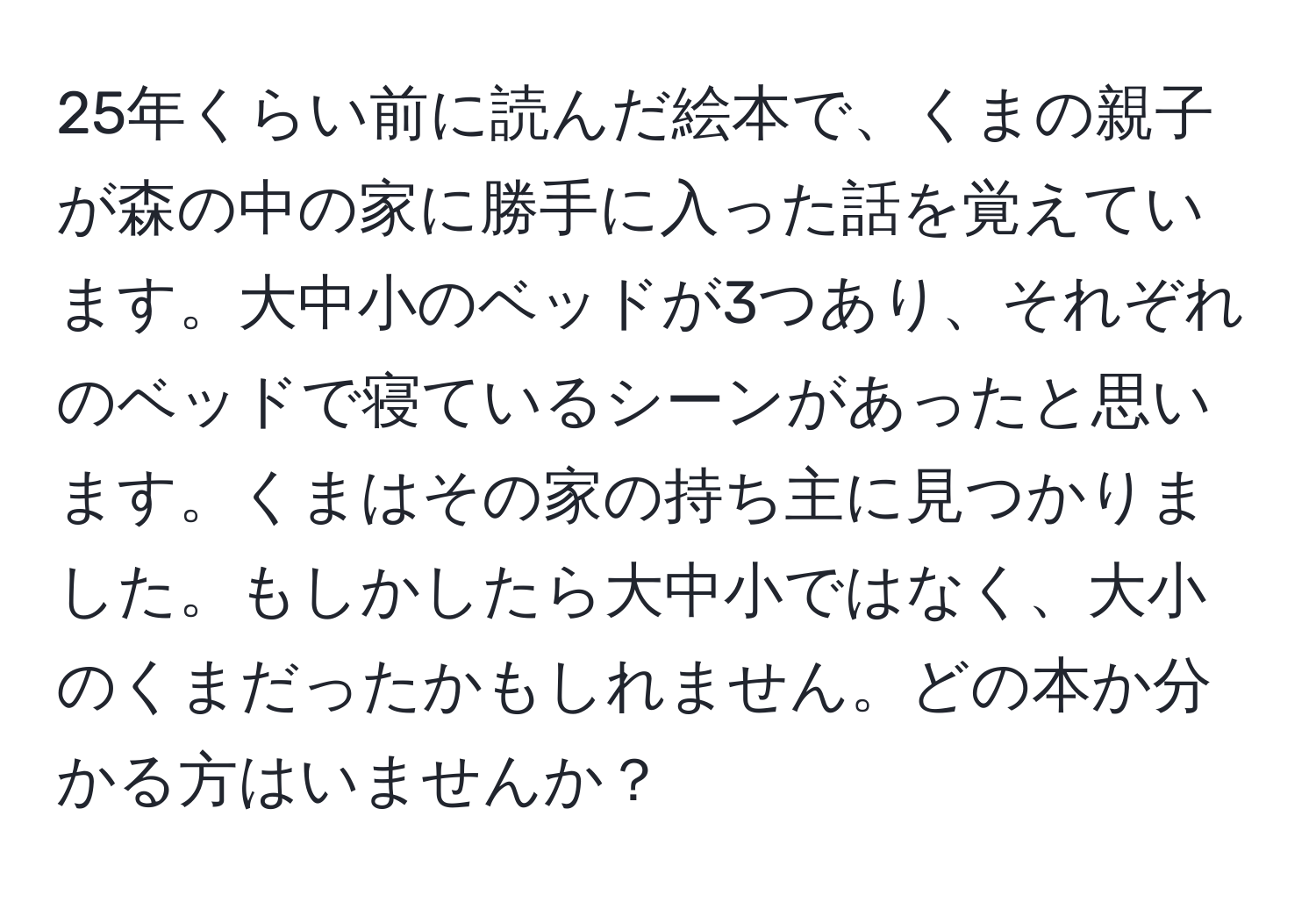 25年くらい前に読んだ絵本で、くまの親子が森の中の家に勝手に入った話を覚えています。大中小のベッドが3つあり、それぞれのベッドで寝ているシーンがあったと思います。くまはその家の持ち主に見つかりました。もしかしたら大中小ではなく、大小のくまだったかもしれません。どの本か分かる方はいませんか？