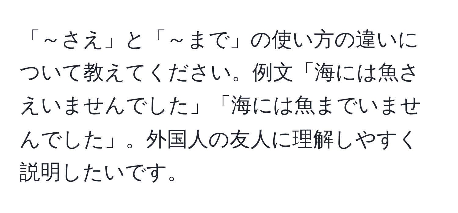 「～さえ」と「～まで」の使い方の違いについて教えてください。例文「海には魚さえいませんでした」「海には魚までいませんでした」。外国人の友人に理解しやすく説明したいです。