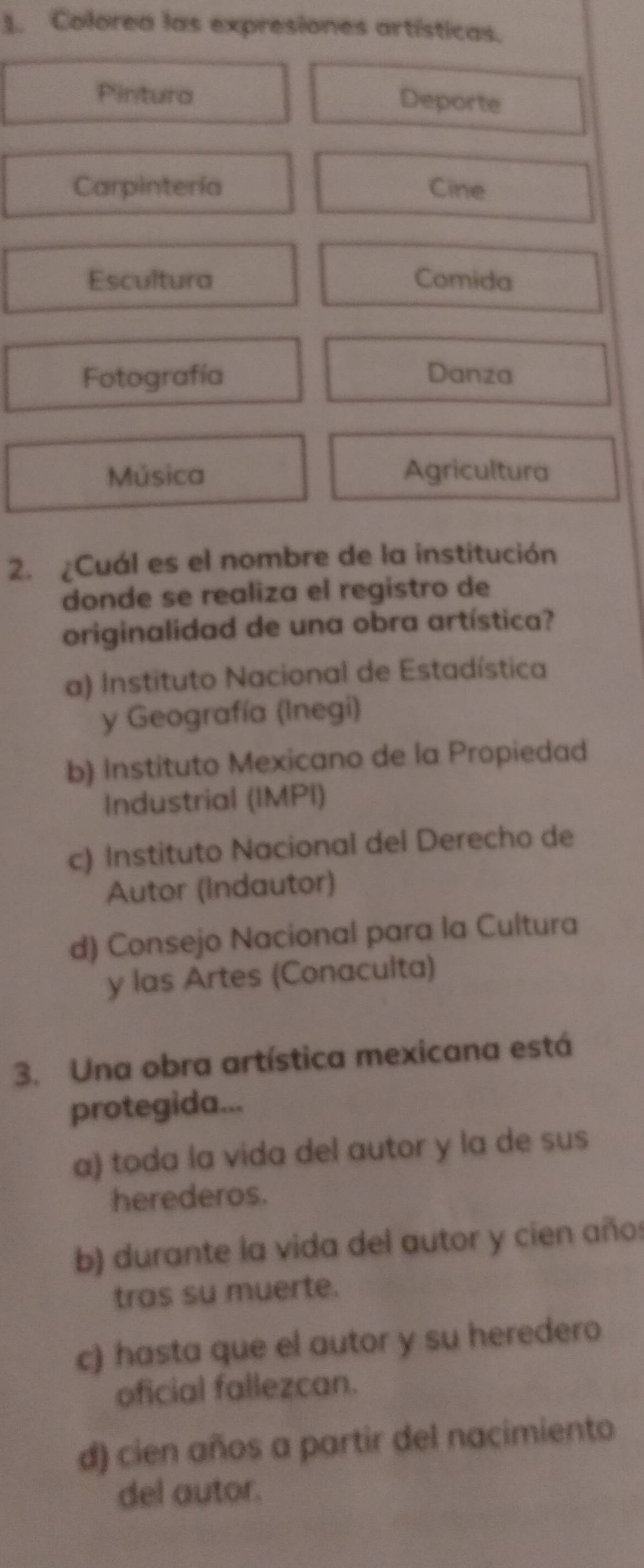 Colorea las expresiones artísticas.
Pintura Deporte
Carpintería Cine
Escultura Comida
Fotografía Danza
Música Agricultura
2. ¿Cuál es el nombre de la institución
donde se realiza el registro de
originalidad de una obra artística?
a) Instituto Nacional de Estadística
y Geografía (Inegi)
b) Instituto Mexicano de la Propiedad
Industrial (IMPI)
c) Instituto Nacional del Derecho de
Autor (Indautor)
d) Consejo Nacional para la Cultura
y las Artes (Conaculta)
3. Una obra artística mexicana está
protegida...
a) toda la vida del autor y la de sus
herederos.
b) durante la vida del autor y cien años
tras su muerte.
c) hasta que el autor y su heredero
oficial fallezcan.
d) cien años a partir del nacimiento
del autor.