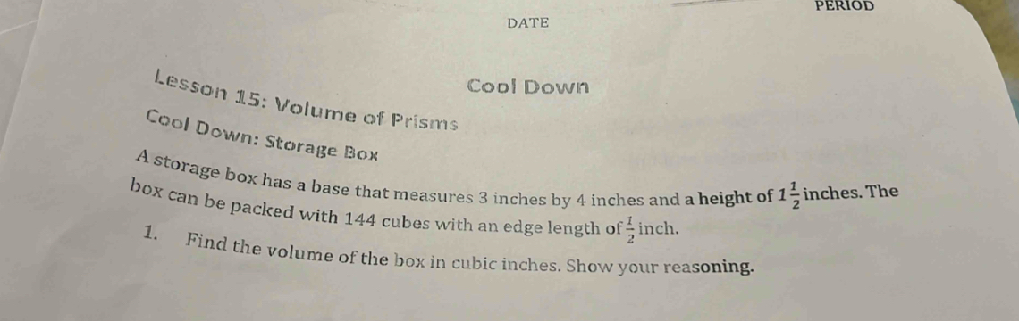 PERIOD 
DATE 
Cool Down 
Lesson 15: Volume of Prisms 
Cool Down: Storage Box 
A storage box has a base that measures 3 inches by 4 inches and a height of 1 1/2  inches. The 
box can be packed with 144 cubes with an edge length of  1/2 inch
1. Find the volume of the box in cubic inches. Show your reasoning.