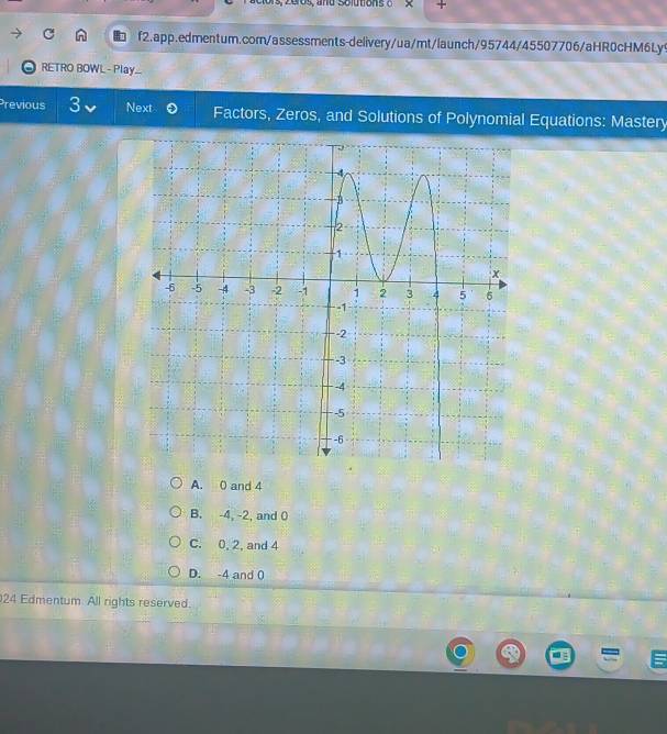 Solutions o
f2.app.edmentum.corn/assessments-delivery/ua/mt/launch/95744/45507706/aHR0cHM6Ly9
RETRO BOWL - Play...
Previous 3 Next Factors, Zeros, and Solutions of Polynomial Equations: Mastery
A. 0 and 4
B. -4, -2, and 0
C. 0, 2, and 4
D. -4 and 0
24 Edmentum All rights reserved.