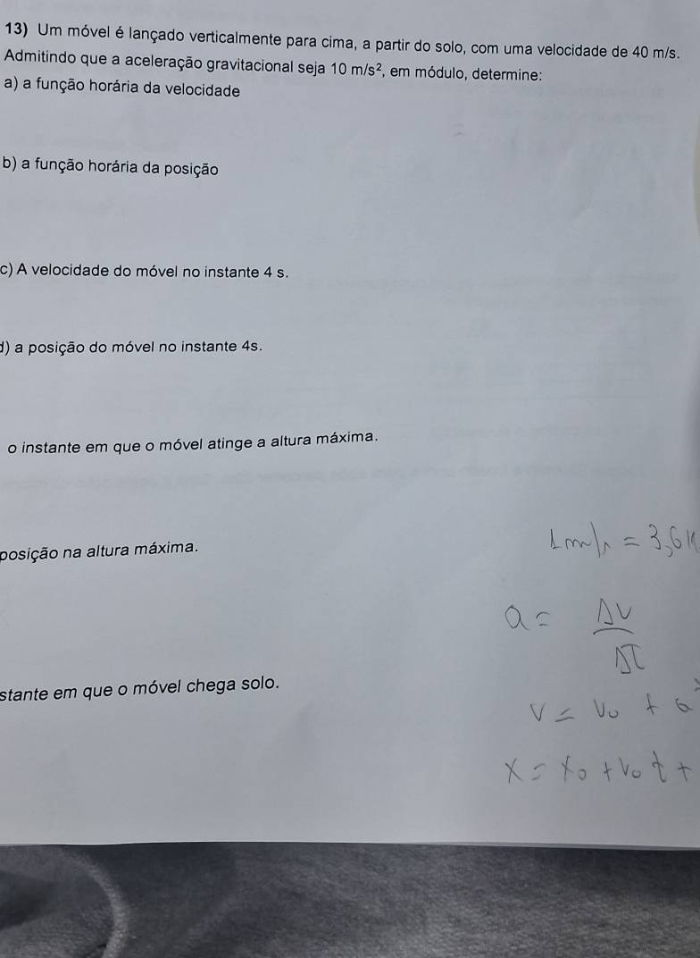 Um móvel é lançado verticalmente para cima, a partir do solo, com uma velocidade de 40 m/s. 
Admitindo que a aceleração gravitacional seja 10m/s^2 , em módulo, determine: 
a) a função horária da velocidade 
b) a função horária da posição 
c) A velocidade do móvel no instante 4 s. 
d) a posição do móvel no instante 4s. 
o instante em que o móvel atinge a altura máxima. 
posição na altura máxima. 
stante em que o móvel chega solo.