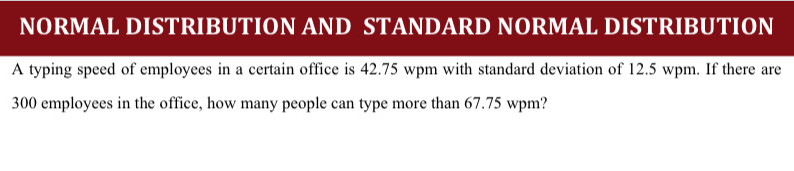 NORMAL DISTRIBUTION AND STANDARD NORMAL DISTRIBUTION 
A typing speed of employees in a certain office is 42.75 wpm with standard deviation of 12.5 wpm. If there are
300 employees in the office, how many people can type more than 67.75 wpm?