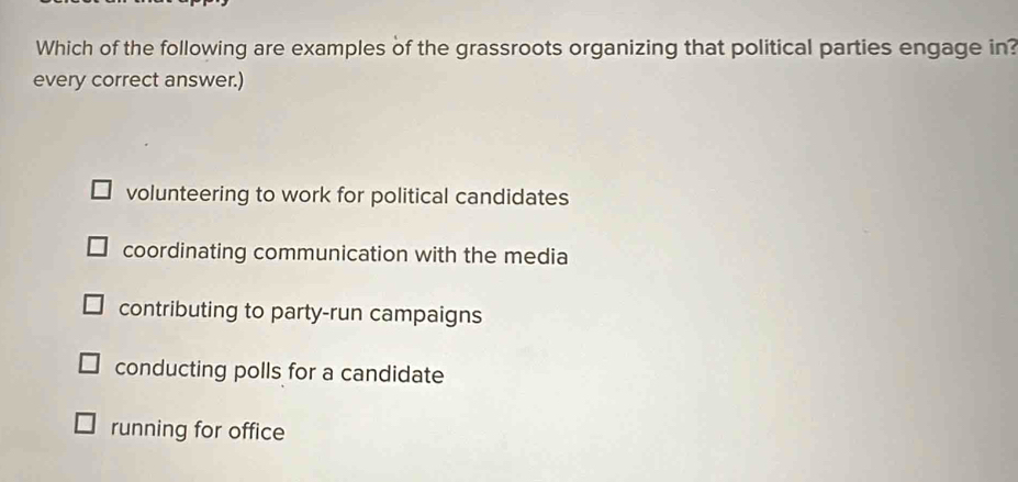 Which of the following are examples of the grassroots organizing that political parties engage in?
every correct answer.)
volunteering to work for political candidates
coordinating communication with the media
contributing to party-run campaigns
conducting polls for a candidate
running for office