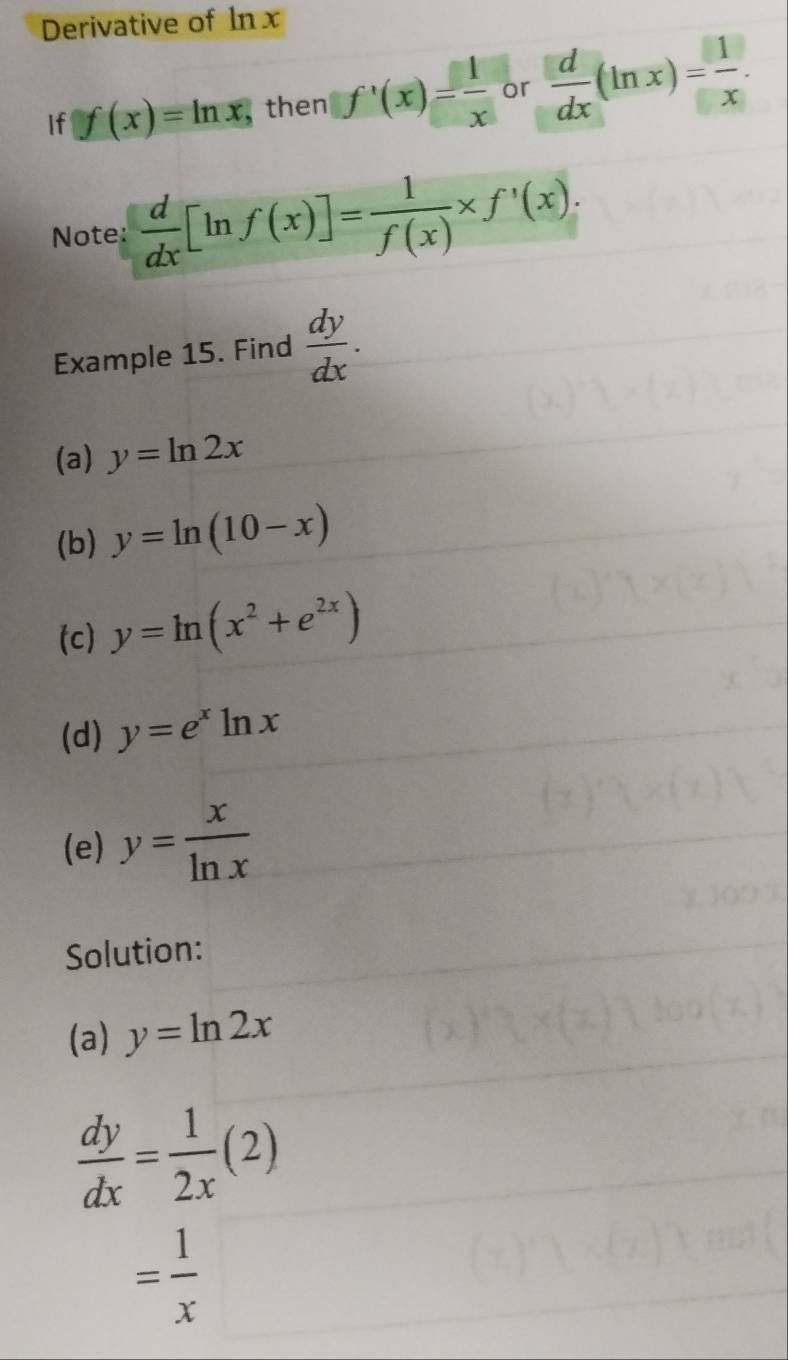 Derivative of ln x
If f(x)=ln x , then f'(x)= 1/x  or  d/dx (ln x)= 1/x . 
Note:  d/dx [ln f(x)]= 1/f(x) * f'(x). 
Example 15. Find  dy/dx . 
(a) y=ln 2x
(b) y=ln (10-x)
(c) y=ln (x^2+e^(2x))
(d) y=e^xln x
(e) y= x/ln x 
Solution: 
(a) y=ln 2x
 dy/dx = 1/2x (2)
= 1/x 