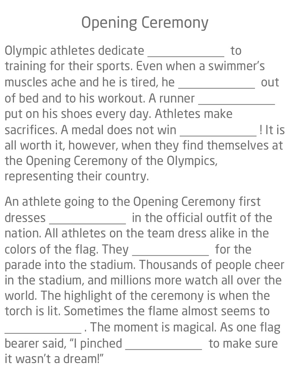 Opening Ceremony 
Olympic athletes dedicate _to 
training for their sports. Even when a swimmer’s 
muscles ache and he is tired, he _out 
of bed and to his workout. A runner_ 
put on his shoes every day. Athletes make 
sacrifices. A medal does not win _! It is 
all worth it, however, when they find themselves at 
the Opening Ceremony of the Olympics, 
representing their country. 
An athlete going to the Opening Ceremony first 
dresses _in the official outfit of the 
nation. All athletes on the team dress alike in the 
colors of the flag. They _for the 
parade into the stadium. Thousands of people cheer 
in the stadium, and millions more watch all over the 
world. The highlight of the ceremony is when the 
torch is lit. Sometimes the flame almost seems to 
_. The moment is magical. As one flag 
bearer said, “I pinched _to make sure 
it wasn't a dream!"