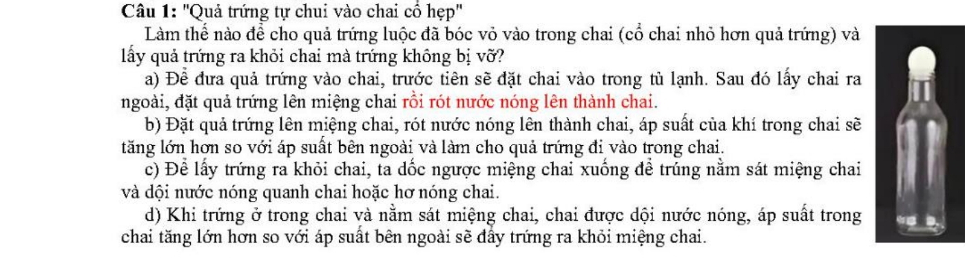 ''Quả trứng tự chui vào chai cổ hẹp''
Làm thể nào để cho quả trứng luộc đã bóc vỏ vào trong chai (cổ chai nhỏ hơn quả trứng) và
lấy quả trứng ra khỏi chai mà trứng không bị vỡ?
a) Để đưa quả trứng vào chai, trước tiên sẽ đặt chai vào trong tù lạnh. Sau đó lấy chai ra
ngoài, đặt quả trứng lên miệng chai rồi rót nước nóng lên thành chai.
b) Đặt quả trứng lên miệng chai, rót nước nóng lên thành chai, áp suất của khí trong chai sẽ
tăng lớn hơn so với áp suất bên ngoài và làm cho quả trứng đi vào trong chai.
c) Để lấy trứng ra khỏi chai, ta dốc ngược miệng chai xuống để trúng nằm sát miệng chai
và dội nước nóng quanh chai hoặc hơ nóng chai.
d) Khi trứng ở trong chai và nằm sát miệng chai, chai được dội nước nóng, áp suất trong
chai tăng lớn hơn so với áp suất bên ngoài sẽ đẩy trứng ra khỏi miệng chai.