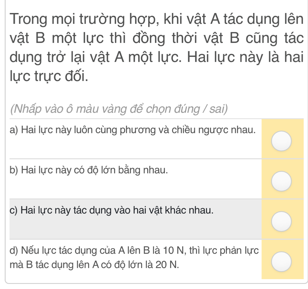 Trong mọi trường hợp, khi vật A tác dụng lên
vật B một lực thì đồng thời vật B cũng tác
dụng trở lại vật A một lực. Hai lực này là hai
lực trực đối.
(Nhấp vào ô màu vàng để chọn đúng / sai)
a) Hai lực này luôn cùng phương và chiều ngược nhau.
b) Hai lực này có độ lớn bằng nhau.
c) Hai lực này tác dụng vào hai vật khác nhau.
d) Nếu lực tác dụng của A lên B là 10 N, thì lực phản lực
mà B tác dụng lên A có độ lớn là 20 N.