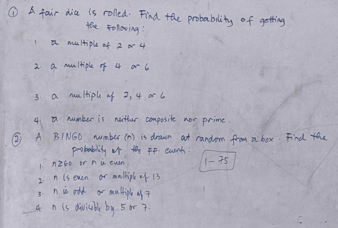 ① A fair dia is rolled. Find the probability of getting 
the Following : 
1. a multiple of 2 or 4
2. a multiple of 4 or 6
3. a nultiph of 2, 4 or 6
4: a number is neitter composite nor prime. 
② A BING0 number (n) is drawn at random from a box. Find the 
probability of the FF. events: 
1. nz60 or n in even 1- 75
2. n is even or multipl of 13
3. n is old or multip 
4. n is divisbl by 5or 7.