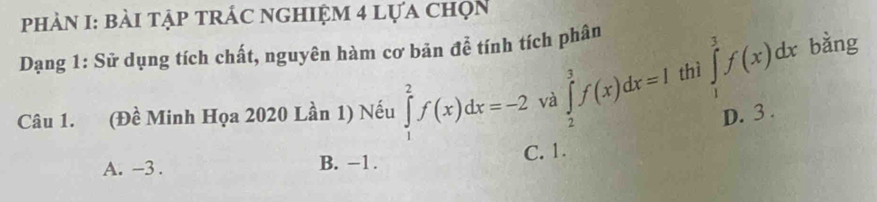 PhHÀN I: bài tậP tRÁC ngHIệm 4 lựa chọn
Dạng 1: Sử dụng tích chất, nguyên hàm cơ bản đễ tính tích phân
Câu 1. (Đề Minh Họa 2020 Lần 1) Nếu ∈tlimits _1^2f(x)dx=-2 và ∈tlimits _2^3f(x)dx=I thì ∈tlimits _1^3f(x)dx
bǎng
D. 3.
A. -3. B. −1. C. 1.