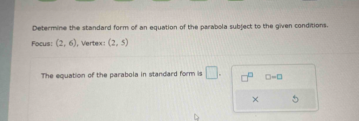 Determine the standard form of an equation of the parabola subject to the given conditions. 
Focus: (2,6) , Vertex: (2,5)
The equation of the parabola in standard form is □. □^(□) □ =□
×