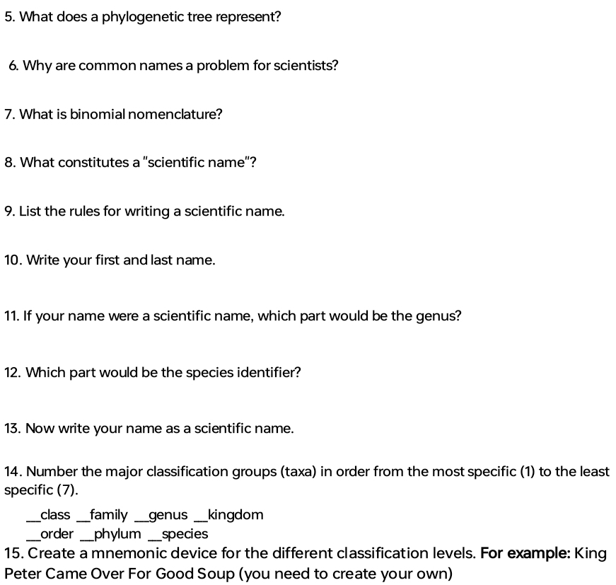 What does a phylogenetic tree represent? 
6. Why are common names a problem for scientists? 
7. What is binomial nomenclature? 
8. What constitutes a "scientific name"? 
9. List the rules for writing a scientific name. 
10. Write your first and last name. 
11. If your name were a scientific name, which part would be the genus? 
12. Which part would be the species identifier? 
13. Now write your name as a scientific name. 
14. Number the major classification groups (taxa) in order from the most specific (1) to the least 
specific (7). 
_class _family _genus _kingdom 
_order _phylum _species 
15. Create a mnemonic device for the different classification levels. For example: King 
Peter Came Over For Good Soup (you need to create your own)