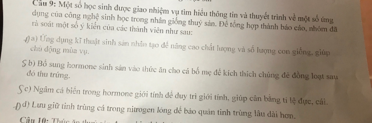 Cầu 9: Một số học sinh được giao nhiệm vụ tìm hiểu thông tin và thuyết trình về một số ứng 
dụng của công nghệ sinh học trong nhân giống thuỷ sản. Để tổng hợp thành báo cáo, nhóm đã 
rà soát một số ý kiến của các thành viên như sau: 
0 a) Ứng dụng kĩ thuật sinh sản nhân tạo đề nâng cao chất lượng và số lượng con giống, giúp 
chủ động mùa vụ. 
S b) Bồ sung hormone sinh sản vào thức ăn cho cá bố mẹ đề kích thích chúng đẻ đồng loạt sau 
đó thu trứng. 
Sc) Ngâm cá biển trong hormone giới tính để duy trì giới tính, giúp cân bằng tỉ lệ đực, cái. 
( d) Lưu giữ tinh trùng cá trong nitrogen lỏng dể bảo quản tinh trùng lâu dài hơn. 
Câu 10: Thức ăn thủ