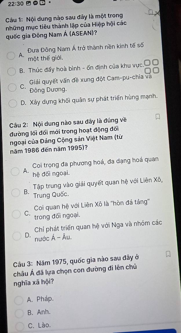 22:30 
Câu 1: Nội dung nào sau đây là một trong
những mục tiêu thành lập của Hiệp hội các
quốc gia Đông Nam Á (ASEAN)?
Đưa Đông Nam Á trở thành nền kinh tế số
A. một thế giới.
B. Thúc đấy hoà bình - ổn định của khu vực.
Giải quyết vấn đề xung đột Cam-pu-chia và
C. Đông Dương.
D. Xây dựng khối quân sự phát triển hùng mạnh.
Câu 2: Nội dung nào sau đây là đúng về
đường lối đổi mới trong hoạt động đối
ngoại của Đảng Cộng sản Việt Nam (từ
năm 1986 đến năm 1995)?
Coi trọng đa phương hoá, đa dạng hoá quan
A. hệ đối ngoại.
Tập trung vào giải quyết quan hệ với Liên Xô,
B. Trung Quốc.
Coi quan hệ với Liên Xô là ''hòn đá tảng'
C. trong đối ngoại.
Chí phát triển quan hệ với Nga và nhóm các
D. nước Á -A u.
Câu 3: Năm 1975, quốc gia nào sau đây ở
châu Á đã lựa chọn con đường đi lên chủ
nghĩa xã hội?
A. Pháp.
B. Anh.
C. Lào.