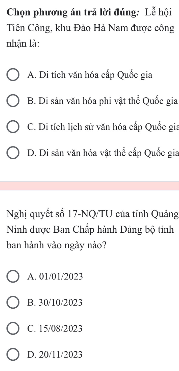 Chọn phương án trả lời đúng: Lễ hội
Tiên Công, khu Đảo Hà Nam được công
nhận là:
A. Di tích văn hóa cấp Quốc gia
B. Di sản văn hóa phi vật thể Quốc gia
C. Di tích lịch sử văn hóa cấp Quốc gia
D. Di sản văn hóa vật thể cấp Quốc gia
Nghị quyết số 17 -NQ/TU của tỉnh Quảng
Ninh được Ban Chấp hành Đảng bộ tỉnh
ban hành vào ngày nào?
A. 01/01/2023
B. 30/10/2023
C. 15/08/2023
D. 20/11/2023