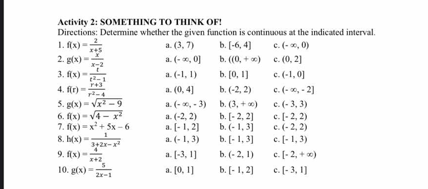 Activity 2: SOMETHING TO THINK OF!
Directions: Determine whether the given function is continuous at the indicated interval.
1. f(x)= 2/x+5 
a. (3,7) b. [-6,4] c. (-∈fty ,0)
2. g(x)= x/x-2  (-∈fty ,0] b. ((0,+∈fty ) c. (0,2]
a.
3. f(x)= t/t^2-1  b. [0,1] c. (-1,0]
a. (-1,1)
4. f(r)= (r+3)/r^2-4 
a. (0,4] b. (-2,2) c. (-∈fty ,-2]
5. g(x)=sqrt(x^2-9) a. (-∈fty ,-3) b. (3,+∈fty ) c. (-3,3)
6. f(x)=sqrt(4-x^2) a. (-2,2) b. [-2,2] c. [-2,2)
7. f(x)=x^2+5x-6 a. [-1,2] b. (-1,3] c. (-2,2)
8. h(x)= 1/3+2x-x^2  a. (-1,3) b. [-1,3] c. [-1,3)
9. f(x)= 4/x+2 
a. [-3,1] b. (-2,1) c. [-2,+∈fty )
10. g(x)= 5/2x-1 
a. [0,1] b. [-1,2] c. [-3,1]