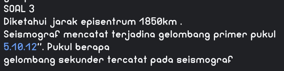 SOAL 3 
Diketahui jarak episentrum 1850km. 
Seismograf mencatat terjadina gelombang primer pukul
5 .10.12' '. Pukul berapa 
gelombang sekunder tercatat pada seismograf