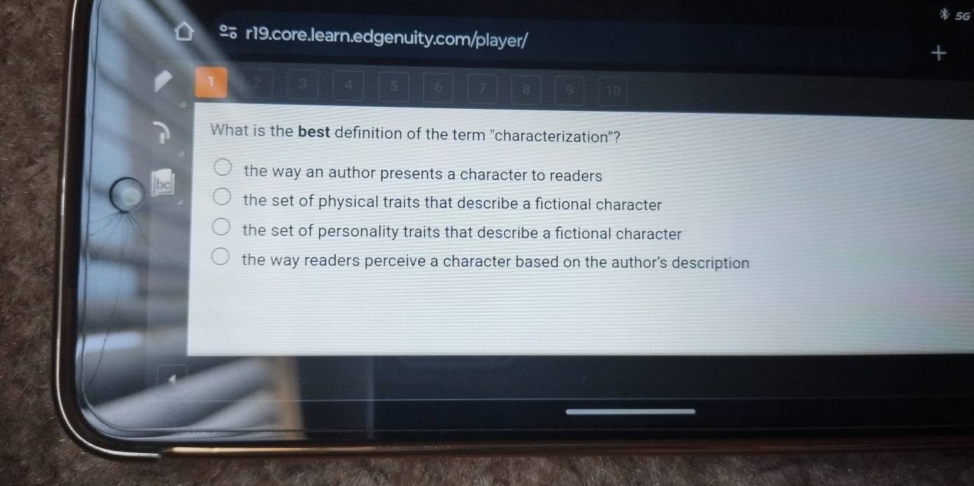 5G
£ r19.core.learn.edgenuity.com/player/
6 7 8
What is the best definition of the term "characterization"?
the way an author presents a character to readers
the set of physical traits that describe a fictional character
the set of personality traits that describe a fictional character
the way readers perceive a character based on the author’s description