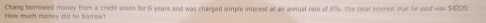 How much money old he borrow? Chang borrowed money from a credit union for 6 years and was charged simple interest at an annual rate of 8%. The folef interest (al he paid was $432.