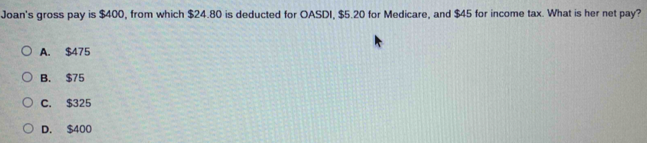 Joan's gross pay is $400, from which $24.80 is deducted for OASDI, $5.20 for Medicare, and $45 for income tax. What is her net pay?
A. $475
B. $75
C. $325
D. $400