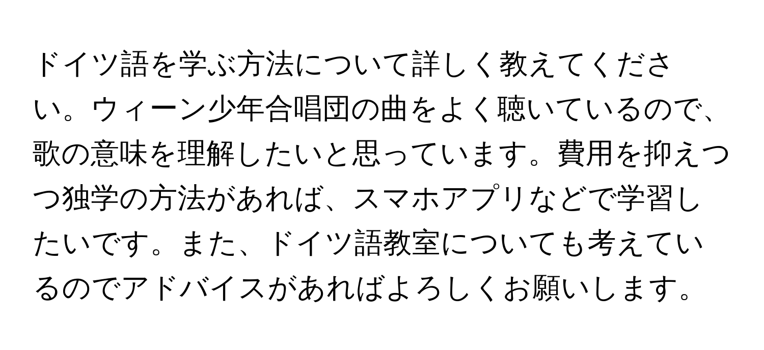 ドイツ語を学ぶ方法について詳しく教えてください。ウィーン少年合唱団の曲をよく聴いているので、歌の意味を理解したいと思っています。費用を抑えつつ独学の方法があれば、スマホアプリなどで学習したいです。また、ドイツ語教室についても考えているのでアドバイスがあればよろしくお願いします。