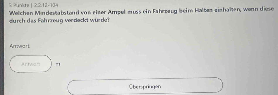 Punkte | 2.2.12 - 104
Welchen Mindestabstand von einer Ampel muss ein Fahrzeug beim Halten einhalten, wenn diese 
durch das Fahrzeug verdeckt würde? 
Antwort: 
Antwort m 
Überspringen