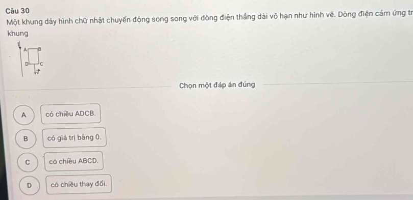 Một khung dây hình chữ nhật chuyển động song song với dòng điện thắng dài vô hạn như hình vẽ. Dòng điện cảm ứng tr
khung
A B
D c
Chọn một đáp án đúng
A có chiều ADCB.
B có giá trị bằng 0.
C có chiều ABCD.
D có chiều thay đổi.