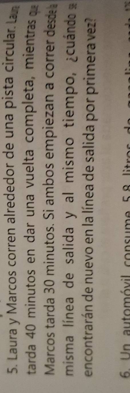 Laura y Marcos corren alrededor de una pista circular. Lan 
tarda 40 minutos en dar una vuelta completa, mientras q 
Marcos tarda 30 minutos. Si ambos empiezan a correr desde 
misma línea de salida y al mismo tiempo, ¿cuándo 
encontrarán de nuevo en la línea de salida por primera vez? 
6. Un automóvil consume 58 litros