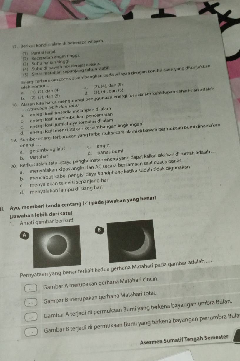 Berikut kondisi alam di beberapa wilayah.
(1) Pantai terjal.
(2) Kecepatan angin tinggi.
(3) Suhu harian tinggi.
(4) Suhu di bawah nol derajat celsius.
(5) Sinar matahari sepanjang tahun stabil.
Energi terbarukan cocok dikembangkan pada wilayah dengan kondisi alam yang ditunjukkan
oleh nomor ... .
a. (1), (2), dan (4) c. (2), (4), dan (5)
b. (2), (3), dan (5) d. (3), (4), dan (5)
18. Alasan kita harus mengurangi penggunaan energi fosil dalam kehidupan sehari-hari adalah
... . (Jawaban lebih dari satu)
a. energi fosil tersedia melimpah di alam
b. energi fosil menimbulkan pencemaran
c. energi fosil jumlahnya terbatas di alam
d. energi fosil menciptakan keseimbangan lingkungan
19. Sumber energi terbarukan yang terbentuk secara alami di bawah permukaan bumi dinamakan
energi ... .
a. gelombang laut c. angin
b. Matahari d. panas bumi
20. Berikut salah satu upaya penghematan energi yang dapat kalian lakukan di rumah adalah ... .
a. menyalakan kipas angin dan AC secara bersamaan saat cuaca panas
b. mencabut kabel pengisi daya handphone ketika sudah tidak digunakan
c. menyalakan televisi sepanjang hari
d. menyalakan lampu di siang hari
II. Ayo, memberi tanda centang (√) pada jawaban yang benar!
(Jawaban lebih dari satu)
1. Amati gambar berikut!
B
A
Pernyataan yang benar terkait kedua gerhana Matahari pada gambar adalah ... .
.. Gambar A merupakan gerhana Matahari cincin.
... Gambar B merupakan gerhana Matahari total.
.. Gambar A terjadi di permukaan Bumi yang terkena bayangan umbra Bulan.
,. Gambar B terjadi di permukaan Bumi yang terkena bayangan penumbra Bula
Asesmen Sumatif Tengah Semester