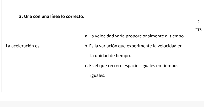 Una con una línea lo correcto. 
2 
PTS 
a. La velocidad varia proporcionalmente al tiempo. 
La aceleración es b. Es la variación que experimente la velocidad en 
la unidad de tiempo. 
c. Es el que recorre espacios iguales en tiempos 
iguales.