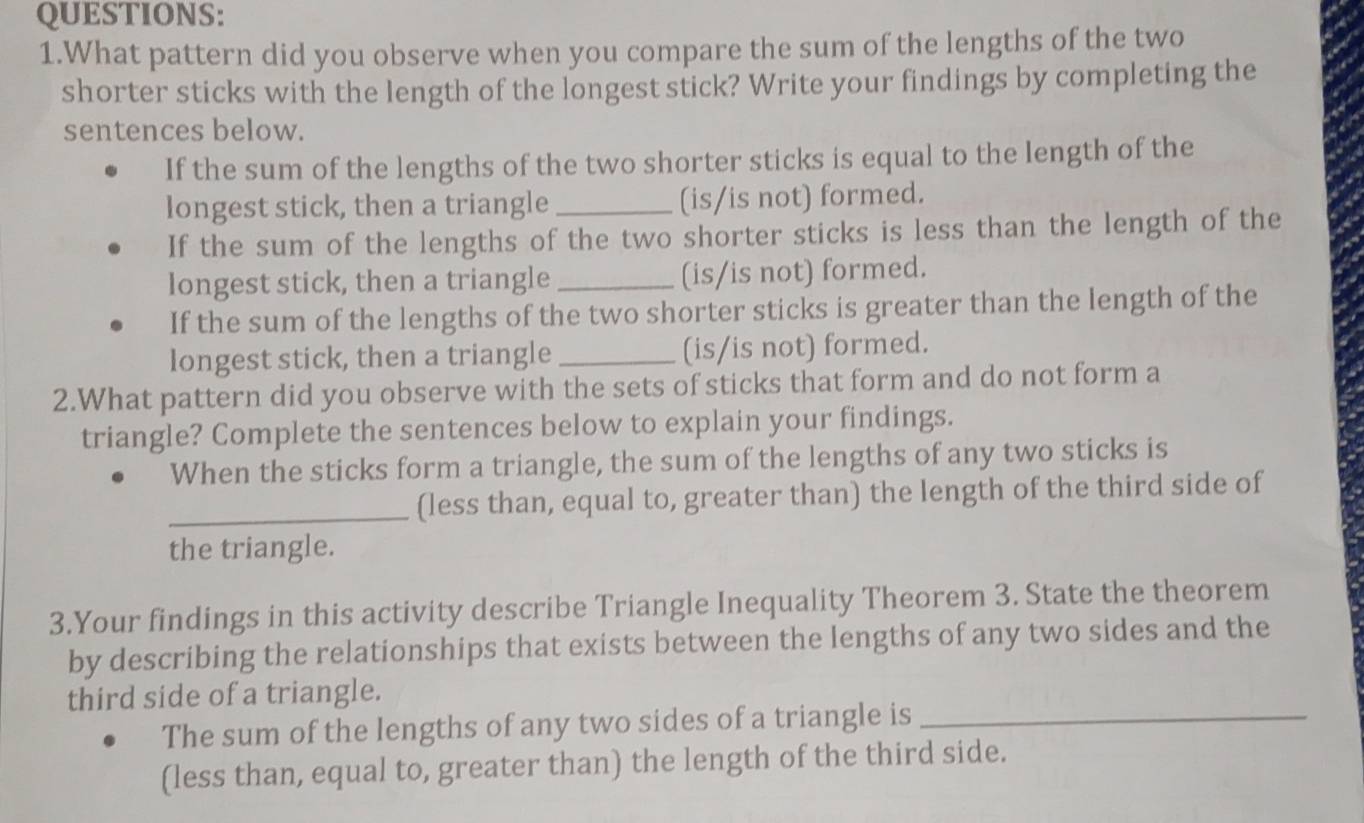 What pattern did you observe when you compare the sum of the lengths of the two 
shorter sticks with the length of the longest stick? Write your findings by completing the 
sentences below. 
If the sum of the lengths of the two shorter sticks is equal to the length of the 
longest stick, then a triangle _(is/is not) formed. 
If the sum of the lengths of the two shorter sticks is less than the length of the 
longest stick, then a triangle _(is/is not) formed. 
If the sum of the lengths of the two shorter sticks is greater than the length of the 
longest stick, then a triangle _(is/is not) formed. 
2.What pattern did you observe with the sets of sticks that form and do not form a 
triangle? Complete the sentences below to explain your findings. 
When the sticks form a triangle, the sum of the lengths of any two sticks is 
_(less than, equal to, greater than) the length of the third side of 
the triangle. 
3.Your findings in this activity describe Triangle Inequality Theorem 3. State the theorem 
by describing the relationships that exists between the lengths of any two sides and the 
third side of a triangle. 
The sum of the lengths of any two sides of a triangle is_ 
(less than, equal to, greater than) the length of the third side.