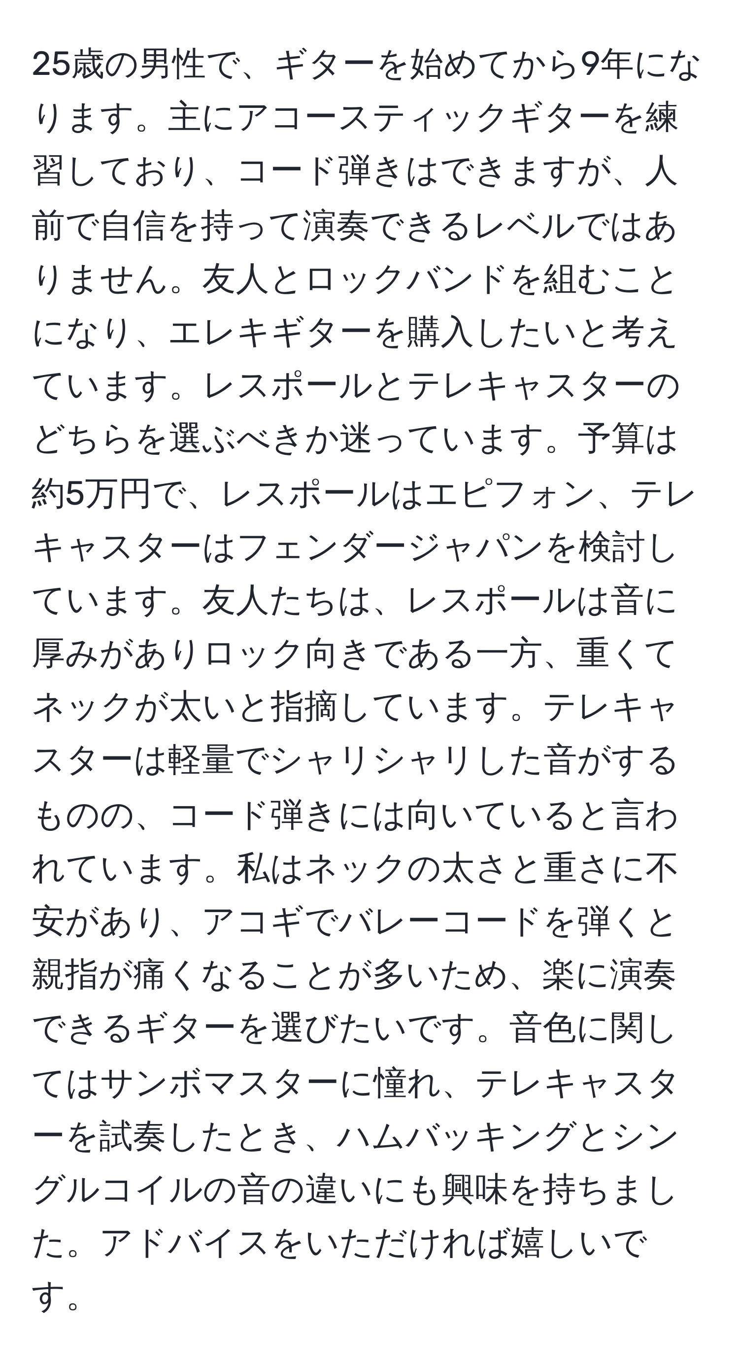 25歳の男性で、ギターを始めてから9年になります。主にアコースティックギターを練習しており、コード弾きはできますが、人前で自信を持って演奏できるレベルではありません。友人とロックバンドを組むことになり、エレキギターを購入したいと考えています。レスポールとテレキャスターのどちらを選ぶべきか迷っています。予算は約5万円で、レスポールはエピフォン、テレキャスターはフェンダージャパンを検討しています。友人たちは、レスポールは音に厚みがありロック向きである一方、重くてネックが太いと指摘しています。テレキャスターは軽量でシャリシャリした音がするものの、コード弾きには向いていると言われています。私はネックの太さと重さに不安があり、アコギでバレーコードを弾くと親指が痛くなることが多いため、楽に演奏できるギターを選びたいです。音色に関してはサンボマスターに憧れ、テレキャスターを試奏したとき、ハムバッキングとシングルコイルの音の違いにも興味を持ちました。アドバイスをいただければ嬉しいです。