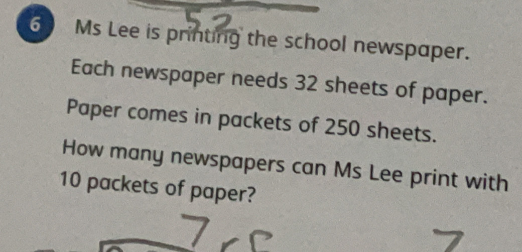 Ms Lee is printing the school newspaper. 
Each newspaper needs 32 sheets of paper. 
Paper comes in packets of 250 sheets. 
How many newspapers can Ms Lee print with
10 packets of paper?