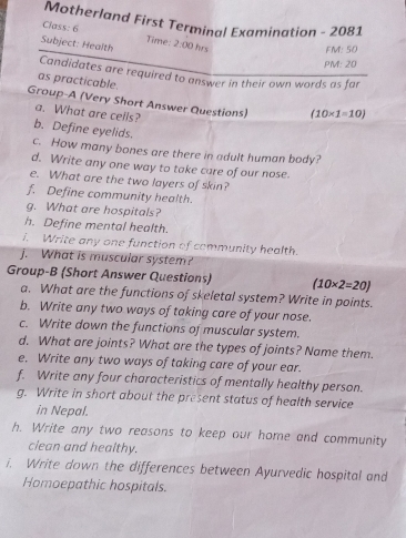 Motherland First Terminal Examination - 2081 
Class: 6 Time: 
Subject: Health 2:00 hrs FM: 50 
PM: 20 
Candidates are required to answer in their own words as far 
as practicable. 
Group-A (Very Short Answer Questions) (10* 1=10)
a. What are cells? 
b. Define eyelids. 
c. How many bones are there in adult human body? 
d. Write any one way to take care of our nose. 
e. What are the two layers of skin? 
f. Define community health. 
g. What are hospitals? 
h. Define mental health. 
i. Write any one function of community health. 
j. What is muscular system? 
Group-B (Short Answer Questions) (10* 2=20)
a. What are the functions of skeletal system? Write in points. 
b. Write any two ways of taking care of your nose. 
c. Write down the functions of muscular system. 
d. What are joints? What are the types of joints? Name them. 
e. Write any two ways of taking care of your ear. 
f. Write any four characteristics of mentally healthy person. 
g. Write in short about the present status of health service 
in Nepal. 
h. Write any two reasons to keep our home and community 
ciean and healthy. 
i. Write down the differences between Ayurvedic hospital and 
Homoepathic hospitals.