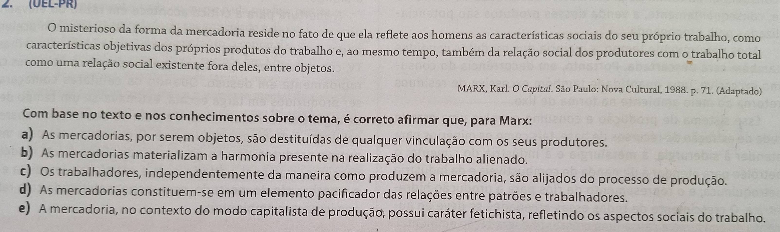 (ÜEL-PR)
O misterioso da forma da mercadoria reside no fato de que ela reflete aos homens as características sociais do seu próprio trabalho, como
características objetivas dos próprios produtos do trabalho e, ao mesmo tempo, também da relação social dos produtores com o trabalho total
como uma relação social existente fora deles, entre objetos.
MARX, Karl. O Capital. São Paulo: Nova Cultural, 1988. p. 71. (Adaptado)
Com base no texto e nos conhecimentos sobre o tema, é correto afirmar que, para Marx:
a) As mercadorias, por serem objetos, são destituídas de qualquer vinculação com os seus produtores.
b) As mercadorias materializam a harmonia presente na realização do trabalho alienado.
c) Os trabalhadores, independentemente da maneira como produzem a mercadoria, são alijados do processo de produção.
d) As mercadorias constituem-se em um elemento pacificador das relações entre patrões e trabalhadores.
e) A mercadoria, no contexto do modo capitalista de produção, possui caráter fetichista, refletindo os aspectos sociais do trabalho.