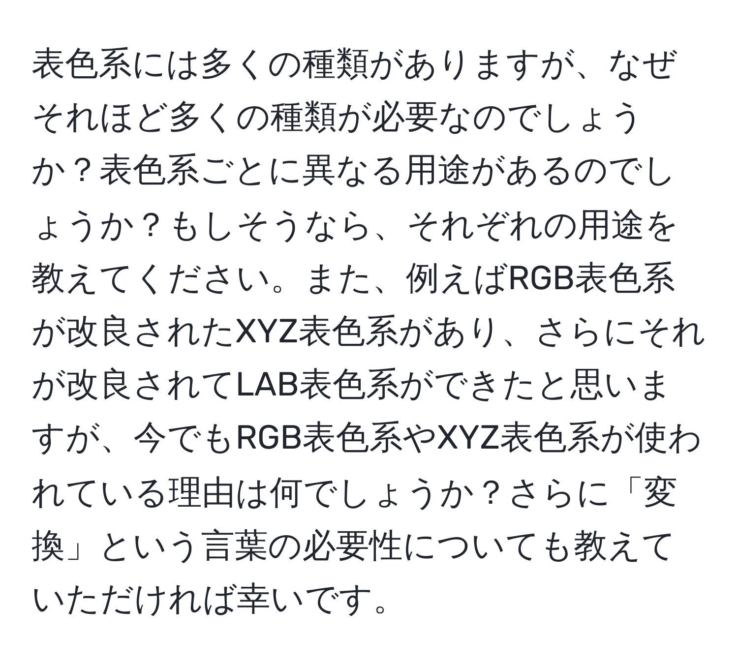 表色系には多くの種類がありますが、なぜそれほど多くの種類が必要なのでしょうか？表色系ごとに異なる用途があるのでしょうか？もしそうなら、それぞれの用途を教えてください。また、例えばRGB表色系が改良されたXYZ表色系があり、さらにそれが改良されてLAB表色系ができたと思いますが、今でもRGB表色系やXYZ表色系が使われている理由は何でしょうか？さらに「変換」という言葉の必要性についても教えていただければ幸いです。