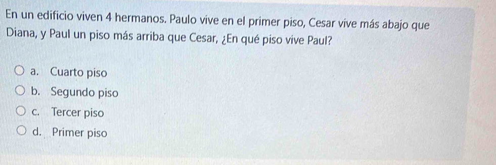 En un edificio viven 4 hermanos. Paulo vive en el primer piso, Cesar vive más abajo que
Diana, y Paul un piso más arriba que Cesar, ¿En qué piso vive Paul?
a. Cuarto piso
b. Segundo piso
c. Tercer piso
d. Primer piso