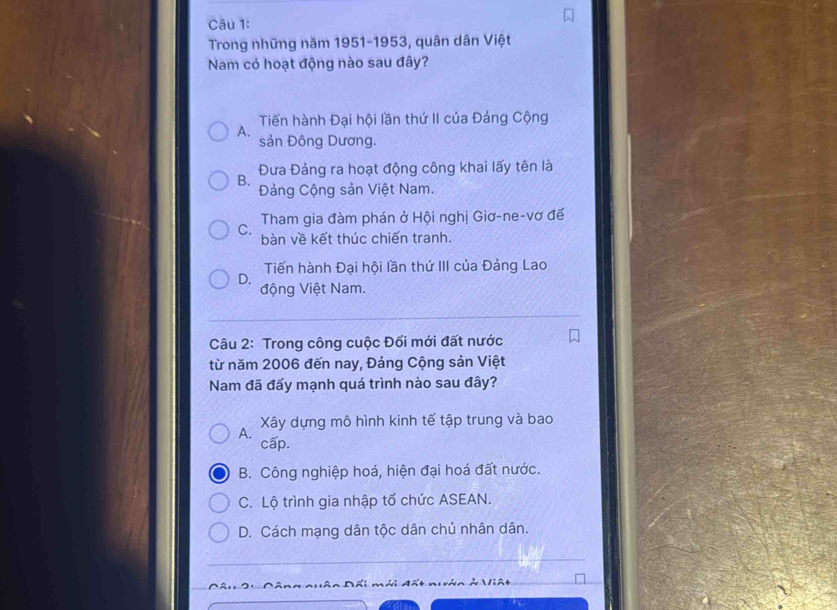 Trong những năm 1951-1953, quân dân Việt
Nam có hoạt động nào sau đây?
Tiến hành Đại hội lần thứ II của Đảng Cộng
A. sản Đông Dương.
Đưa Đảng ra hoạt động công khai lấy tên là
B.
Đảng Cộng sản Việt Nam.
C. Tham gia đàm phán ở Hội nghị Giơ-ne-vơ đế
bàn về kết thúc chiến tranh.
Tiến hành Đại hội lần thứ III của Đảng Lao
D.
động Việt Nam.
Câu 2: Trong công cuộc Đổi mới đất nước
từ năm 2006 đến nay, Đảng Cộng sản Việt
Nam đã đẩy mạnh quá trình nào sau đây?
Xây dựng mô hình kinh tế tập trung và bao
A.
cấp.
B. Công nghiệp hoá, hiện đại hoá đất nước.
C. Lộ trình gia nhập tổ chức ASEAN.
D. Cách mạng dân tộc dân chủ nhân dân.