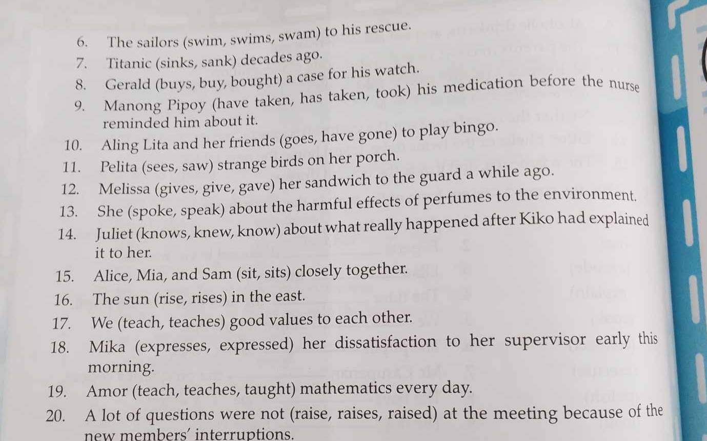 The sailors (swim, swims, swam) to his rescue. 
7. Titanic (sinks, sank) decades ago. 
8. Gerald (buys, buy, bought) a case for his watch. 
9. Manong Pipoy (have taken, has taken, took) his medication before the nurse 
reminded him about it. 
10. Aling Lita and her friends (goes, have gone) to play bingo. 
11. Pelita (sees, saw) strange birds on her porch. 
12. Melissa (gives, give, gave) her sandwich to the guard a while ago. 
13. She (spoke, speak) about the harmful effects of perfumes to the environment. 
14. Juliet (knows, knew, know) about what really happened after Kiko had explained 
it to her. 
15. Alice, Mia, and Sam (sit, sits) closely together. 
16. The sun (rise, rises) in the east. 
17. We (teach, teaches) good values to each other. 
18. Mika (expresses, expressed) her dissatisfaction to her supervisor early this 
morning. 
19. Amor (teach, teaches, taught) mathematics every day. 
20. A lot of questions were not (raise, raises, raised) at the meeting because of the 
new members' interruptions.