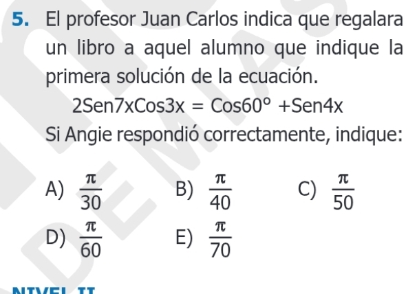 El profesor Juan Carlos indica que regalara
un libro a aquel alumno que indique la
primera solución de la ecuación.
2Sen7xCos3x=Cos60°+Sen4x
Si Angie respondió correctamente, indique:
A)  π /30  B)  π /40  C)  π /50 
D)  π /60  E)  π /70 