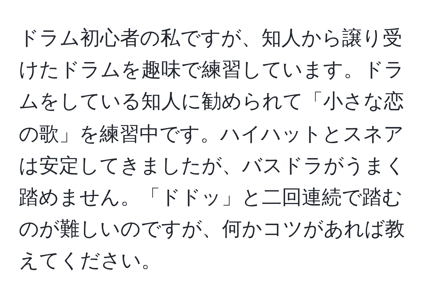 ドラム初心者の私ですが、知人から譲り受けたドラムを趣味で練習しています。ドラムをしている知人に勧められて「小さな恋の歌」を練習中です。ハイハットとスネアは安定してきましたが、バスドラがうまく踏めません。「ドドッ」と二回連続で踏むのが難しいのですが、何かコツがあれば教えてください。