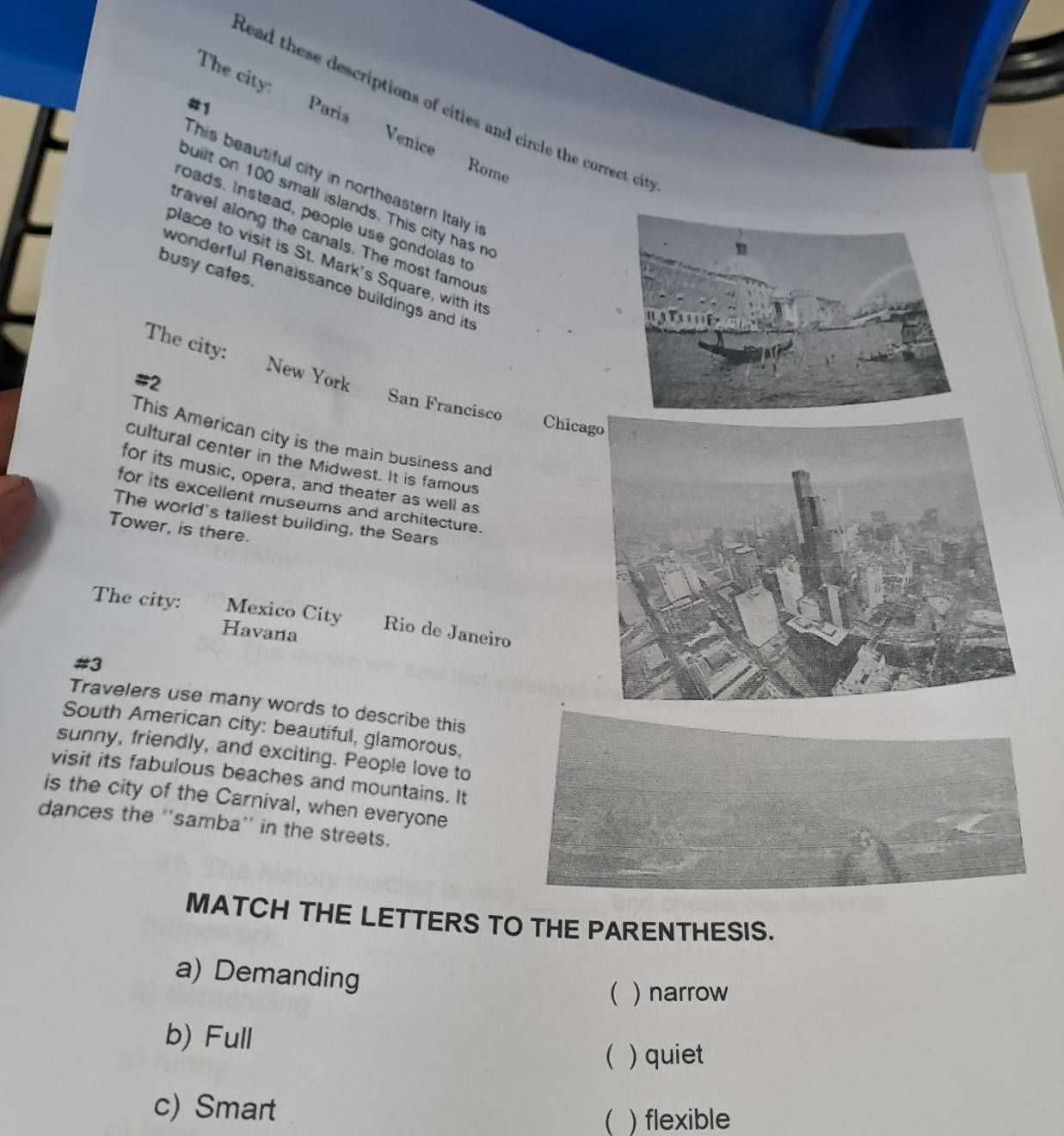 The city: Venice
#1
tead these descriptions of cities and circle the correct cit 
Paris
Rome
This beautiful city in northeastern Italy in
built on 100 small islands. This city has n
roads. Instead, people use gondolas to
travel along the canals. The most famous
place to visit is St. Mark's Square, with its
busy cates.
wonderful Renaissance buildings and its
The city: New York
#2
San Francisco Chica
This American city is the main business and
cultural center in the Midwest. It is famous
for its music, opera, and theater as well as
for its excellent museums and architecture.
The world's tailest building, the Sears
Tower, is there.
The city: Mexico City Rio de Janeiro
Havana
#3
Travelers use many words to describe this
South American city: beautiful, glamorous,
sunny, friendly, and exciting. People love to
visit its fabulous beaches and mountains. It
is the city of the Carnival, when everyone
dances the ''samba'' in the streets.
MATCH THE LETTERS TO THE PARENTHESIS.
a) Demanding
 ) narrow
b) Full
( ) quiet
c) Smart
 ) flexible