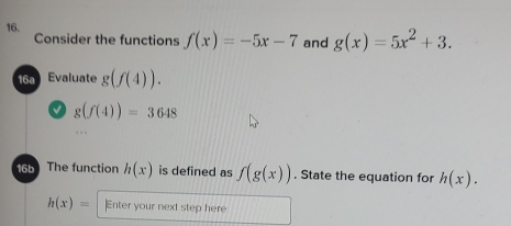 Consider the functions f(x)=-5x-7 and g(x)=5x^2+3. 
16a Evaluate g(f(4)). 
I g(f(4))=3648
16b The function h(x) is defined as f(g(x)). State the equation for h(x).
h(x)= Enter your next step here